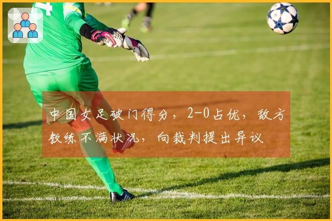 中国女足破门得分，2-0占优，敌方教练不满状况，向裁判提出异议
