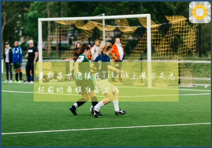 曼斯菲尔德镇在TikTok上展示足总杯前的角旗准备工作