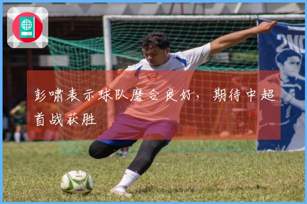 彭啸表示球队磨合良好，期待中超首战获胜