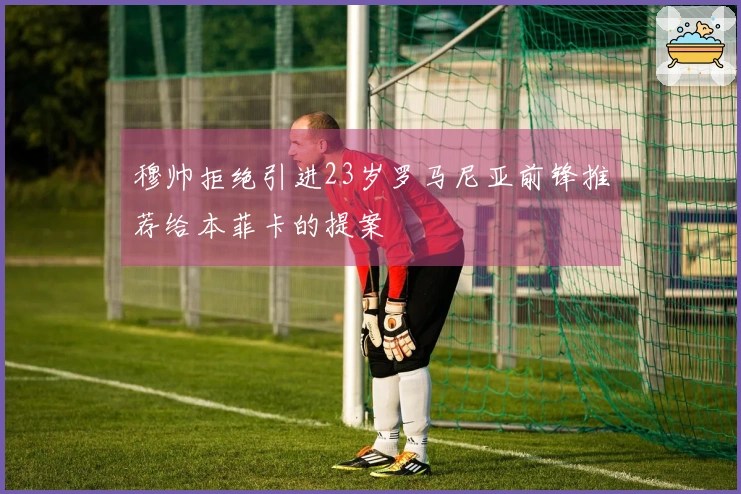 穆帅拒绝引进23岁罗马尼亚前锋推荐给本菲卡的提案