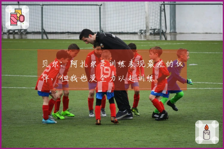 贝尔：阿扎尔是训练表现最差的伙伴，但我也没全力以赴训练