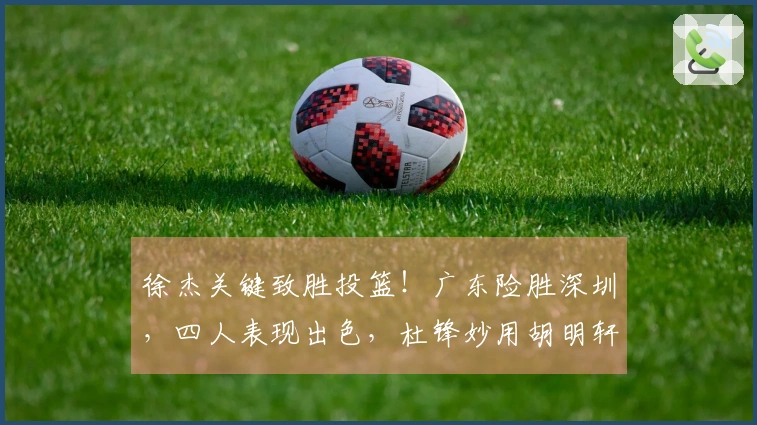徐杰关键致胜投篮！广东险胜深圳，四人表现出色，杜锋妙用胡明轩引争议