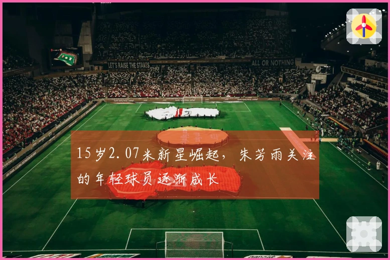 15岁2.07米新星崛起，朱芳雨关注的年轻球员逐渐成长