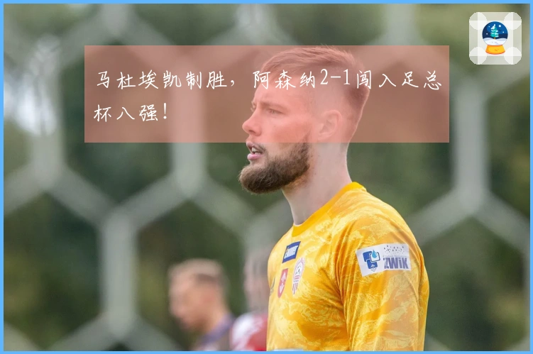 马杜埃凯制胜，阿森纳2-1闯入足总杯八强！