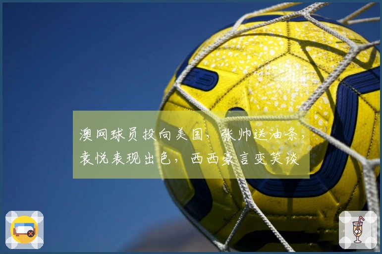 澳网球员投向美国，张帅送油条，袁悦表现出色，西西豪言变笑谈