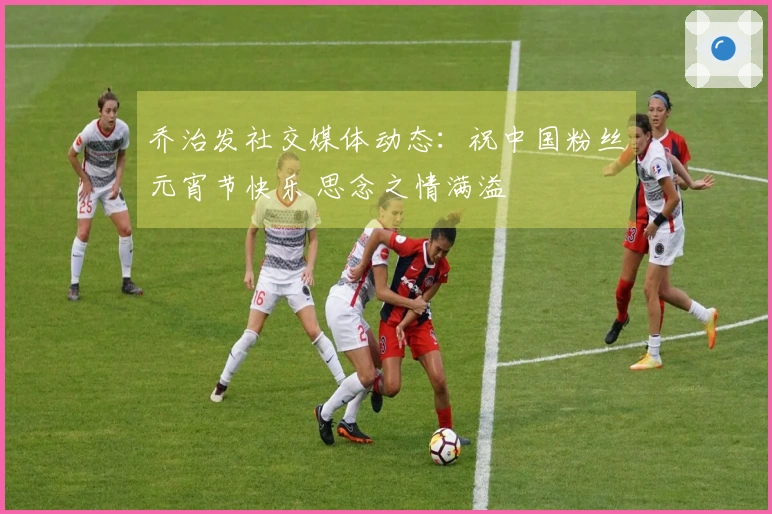 乔治发社交媒体动态：祝中国粉丝元宵节快乐 思念之情满溢