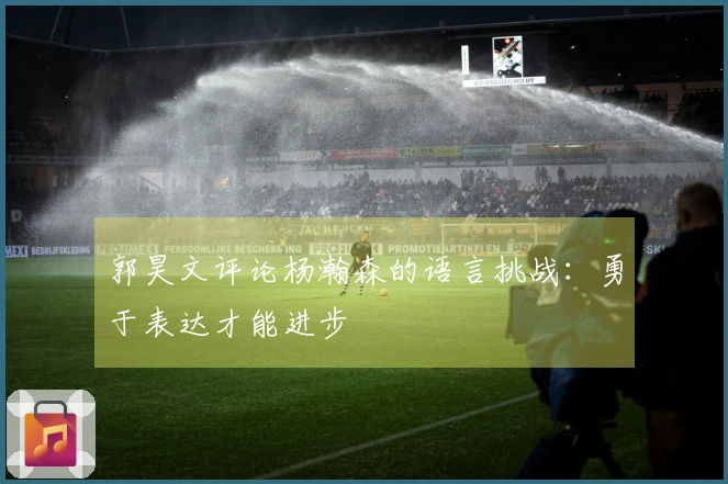 郭昊文评论杨瀚森的语言挑战：勇于表达才能进步