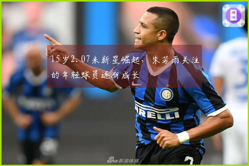 15岁2.07米新星崛起，朱芳雨关注的年轻球员逐渐成长