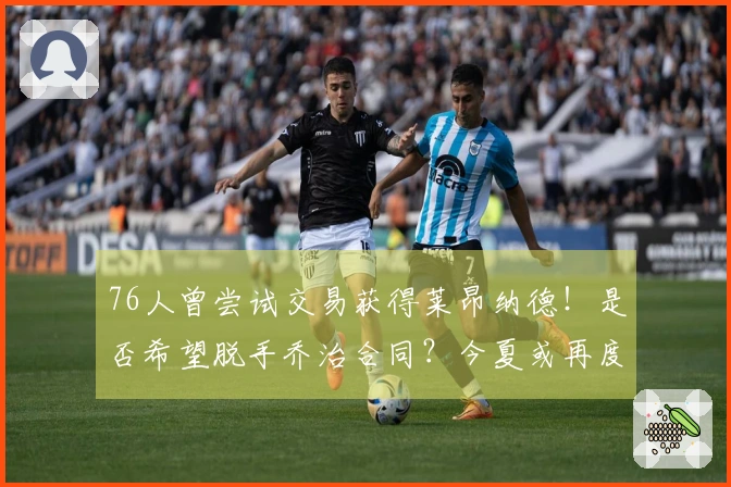 76人曾尝试交易获得莱昂纳德！是否希望脱手乔治合同？今夏或再度寻求交易