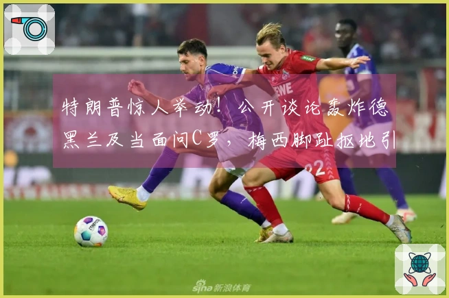 特朗普惊人举动！公开谈论轰炸德黑兰及当面问C罗，梅西脚趾抠地引发全网热议