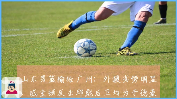 山东男篮输给广州：外援劣势明显、威金顿反击邱彪后卫均为于德豪