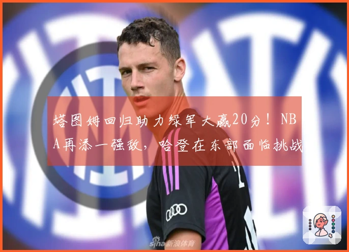 塔图姆回归助力绿军大赢20分！NBA再添一强敌，哈登在东部面临挑战