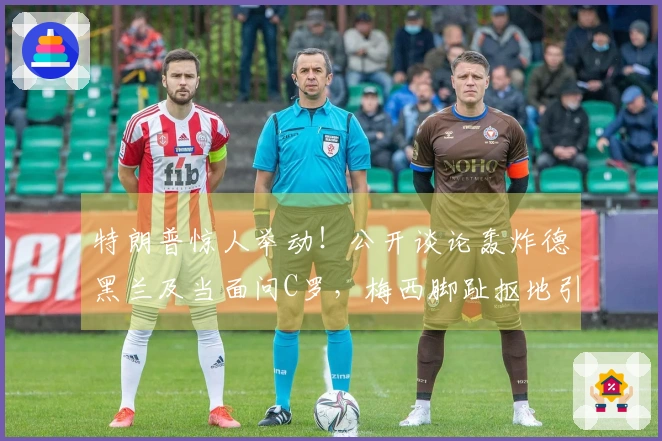 特朗普惊人举动！公开谈论轰炸德黑兰及当面问C罗，梅西脚趾抠地引发全网热议