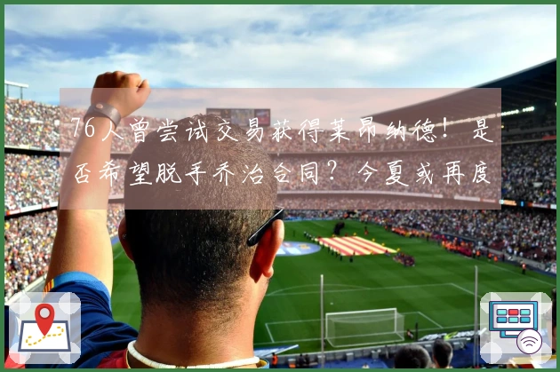 76人曾尝试交易获得莱昂纳德！是否希望脱手乔治合同？今夏或再度寻求交易