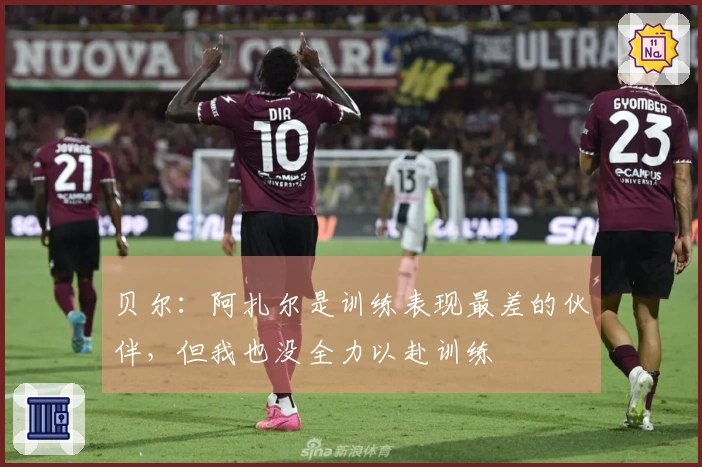 贝尔：阿扎尔是训练表现最差的伙伴，但我也没全力以赴训练