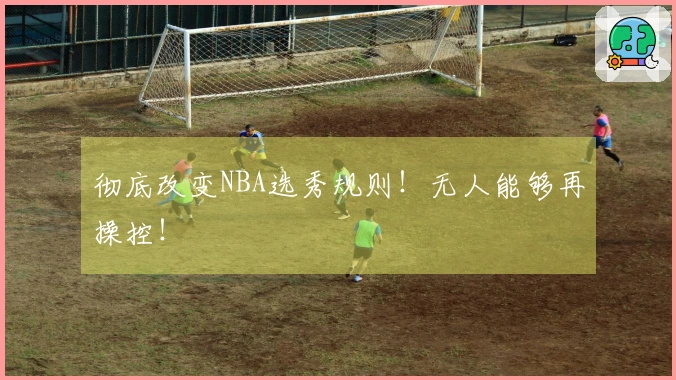 彻底改变NBA选秀规则！无人能够再操控！