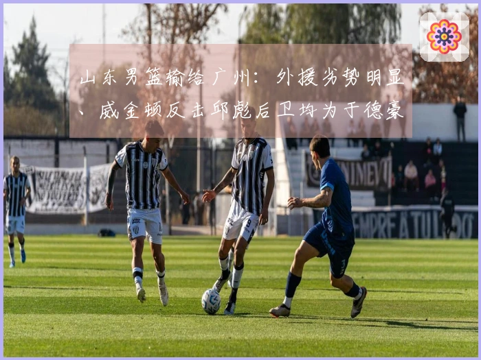 山东男篮输给广州：外援劣势明显、威金顿反击邱彪后卫均为于德豪