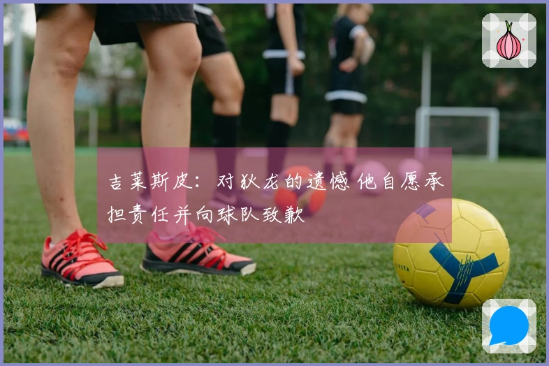 吉莱斯皮：对狄龙的遗憾 他自愿承担责任并向球队致歉